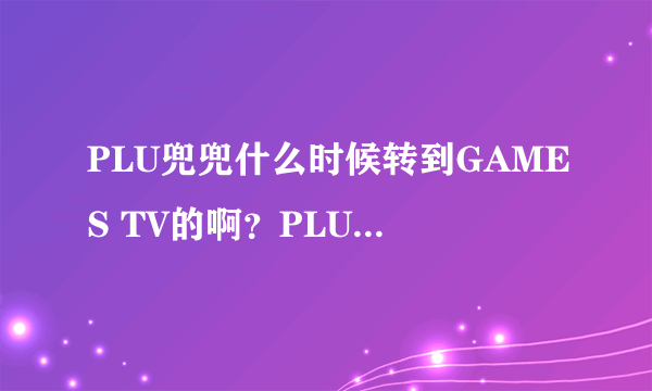 PLU兜兜什么时候转到GAMES TV的啊？PLU工作好好的为啥跳槽啊？