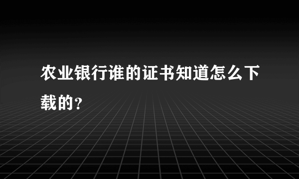 农业银行谁的证书知道怎么下载的？