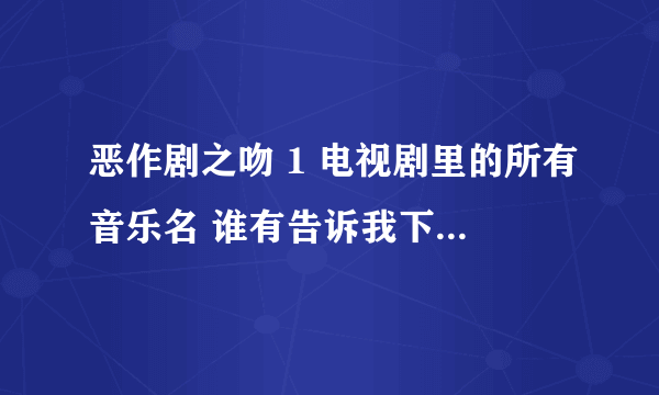 恶作剧之吻 1 电视剧里的所有音乐名 谁有告诉我下！！插曲也要喔！！！