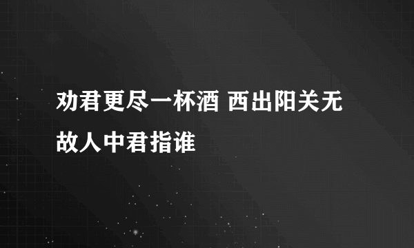 劝君更尽一杯酒 西出阳关无故人中君指谁