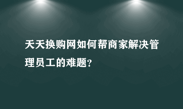 天天换购网如何帮商家解决管理员工的难题？