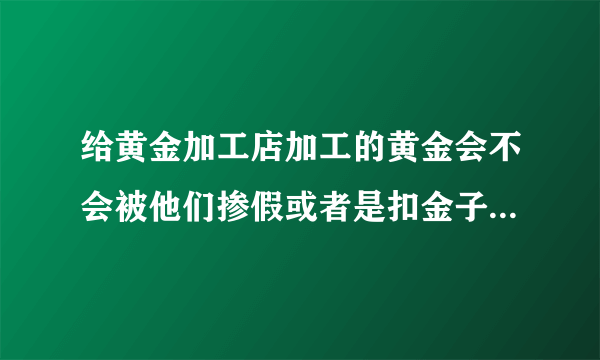 给黄金加工店加工的黄金会不会被他们掺假或者是扣金子？有经验的请指教。我想去打个首饰。但是不放心。