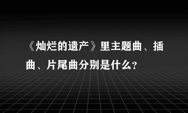 《灿烂的遗产》里主题曲、插曲、片尾曲分别是什么？