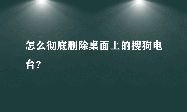 怎么彻底删除桌面上的搜狗电台？