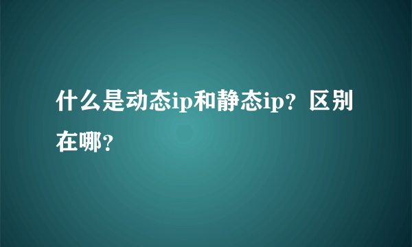 什么是动态ip和静态ip？区别在哪？