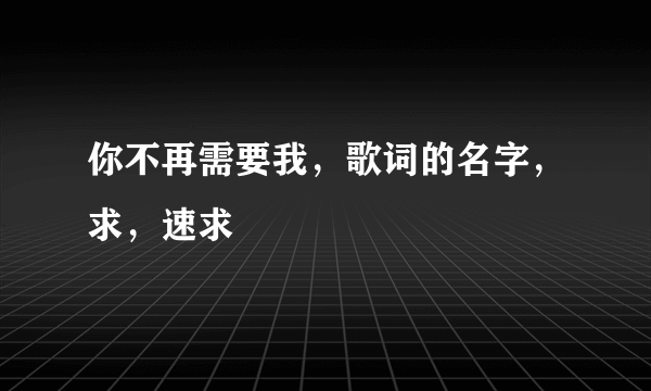 你不再需要我，歌词的名字，求，速求