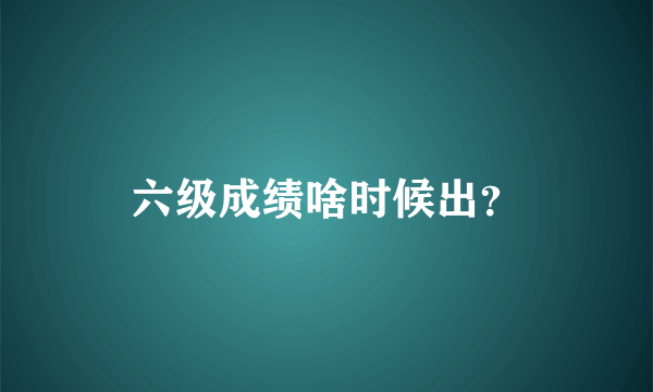 六级成绩啥时候出？