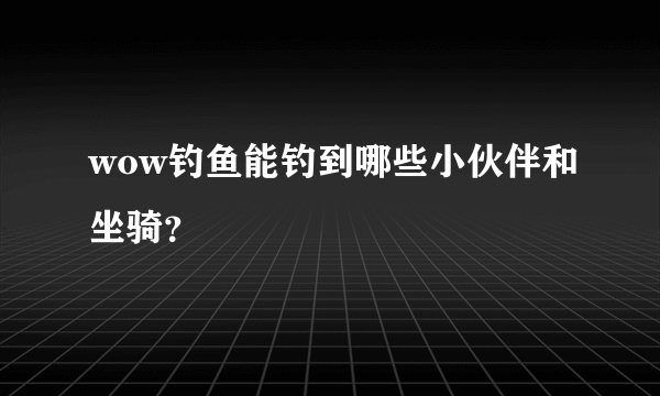 wow钓鱼能钓到哪些小伙伴和坐骑？