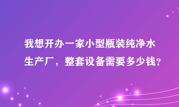 我想开办一家小型瓶装纯净水生产厂，整套设备需要多少钱？