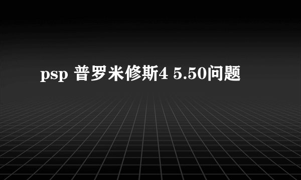 psp 普罗米修斯4 5.50问题