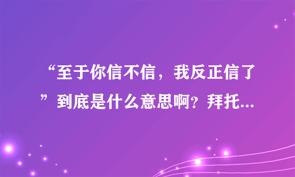 “至于你信不信，我反正信了”到底是什么意思啊？拜托各位了 3Q