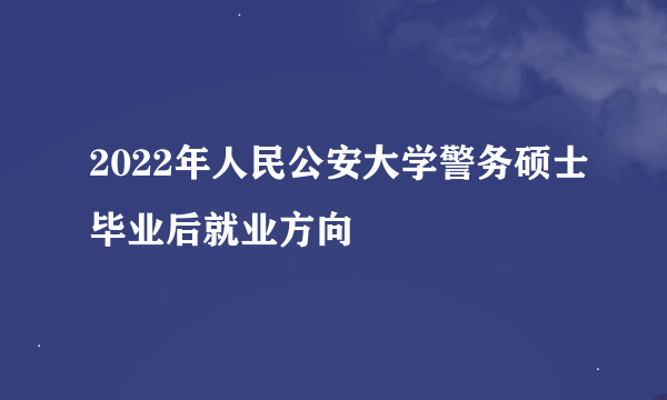 2022年人民公安大学警务硕士毕业后就业方向