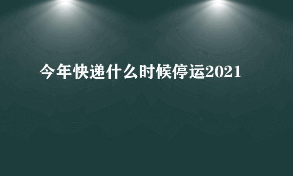 今年快递什么时候停运2021