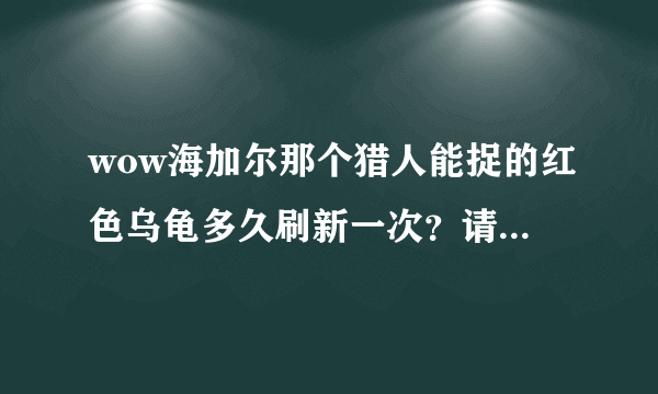 wow海加尔那个猎人能捉的红色乌龟多久刷新一次？请说任务怪的别来，已经当了2次小白鼠了，痛恨顺口开河