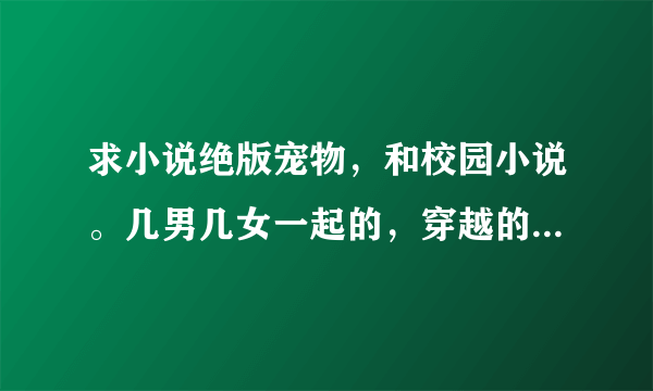 求小说绝版宠物，和校园小说。几男几女一起的，穿越的也要，女主要强大，谢谢！会发悬赏金。