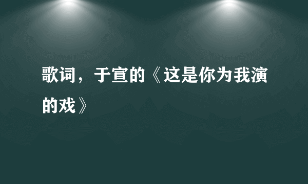 歌词，于宣的《这是你为我演的戏》