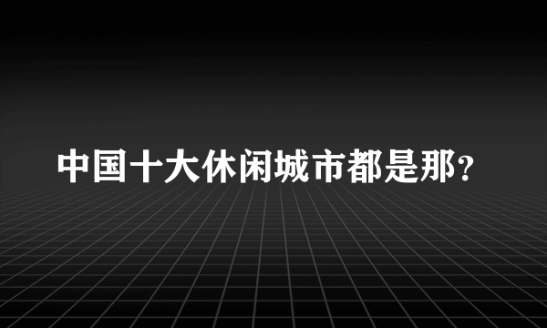 中国十大休闲城市都是那？