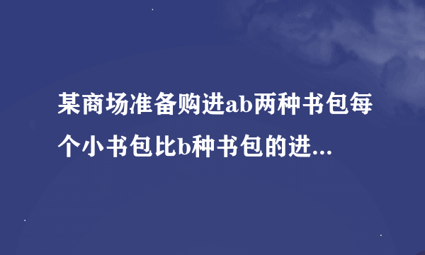 某商场准备购进ab两种书包每个小书包比b种书包的进价是二十元用七百元购进a种