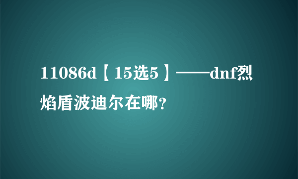 11086d【15选5】——dnf烈焰盾波迪尔在哪？