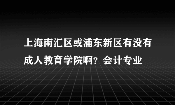 上海南汇区或浦东新区有没有成人教育学院啊？会计专业