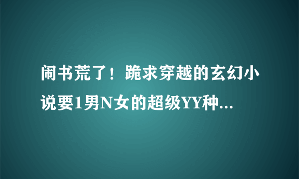 闹书荒了！跪求穿越的玄幻小说要1男N女的超级YY种马的，最好是魔武双修的，还要能带召唤兽的更好了!