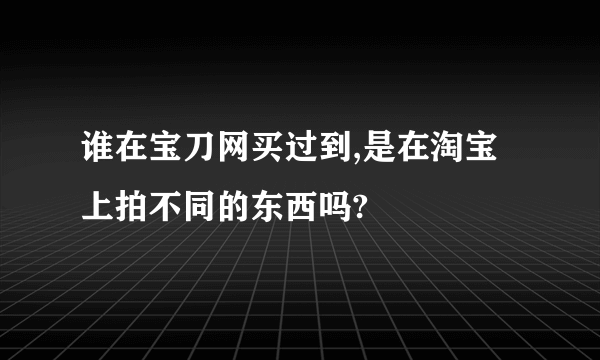 谁在宝刀网买过到,是在淘宝上拍不同的东西吗?