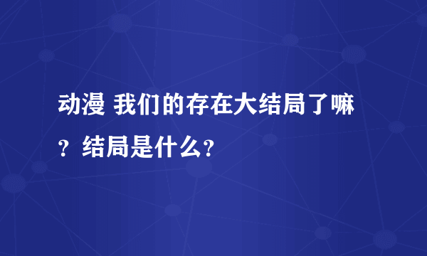 动漫 我们的存在大结局了嘛？结局是什么？