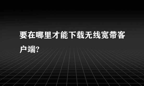 要在哪里才能下载无线宽带客户端?