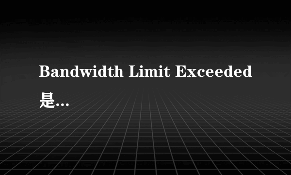 Bandwidth Limit Exceeded是什么意思