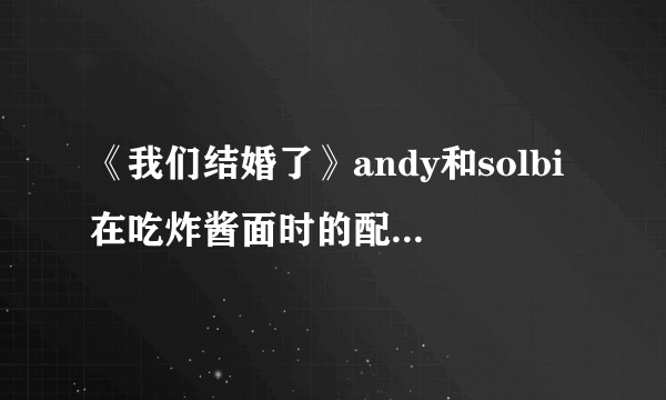 《我们结婚了》andy和solbi在吃炸酱面时的配乐是哪首歌