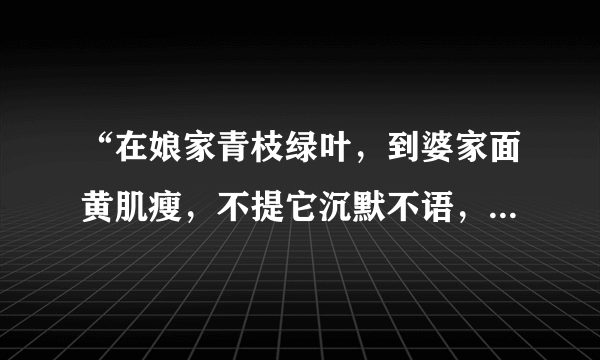 “在娘家青枝绿叶，到婆家面黄肌瘦，不提它沉默不语，一提它泪如雨下”你知道了吗？请打一物……