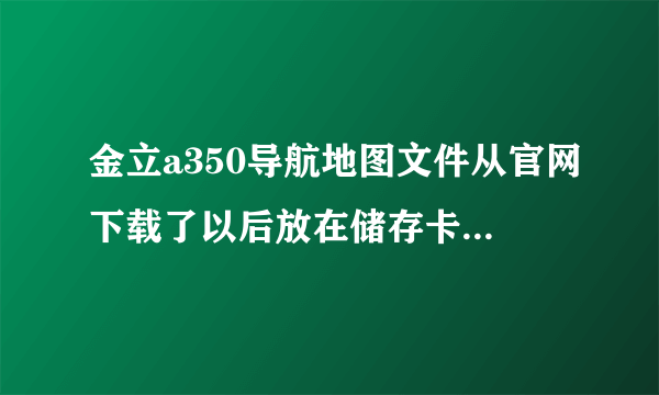 金立a350导航地图文件从官网下载了以后放在储存卡哪个位置？之前不小心删除掉了