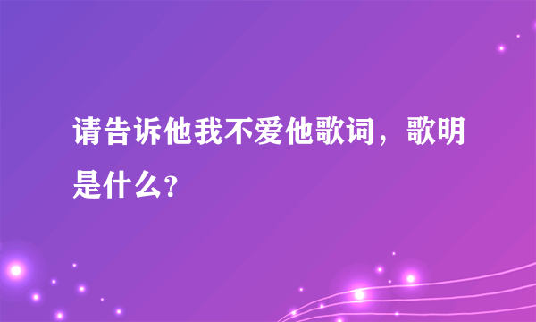 请告诉他我不爱他歌词，歌明是什么？