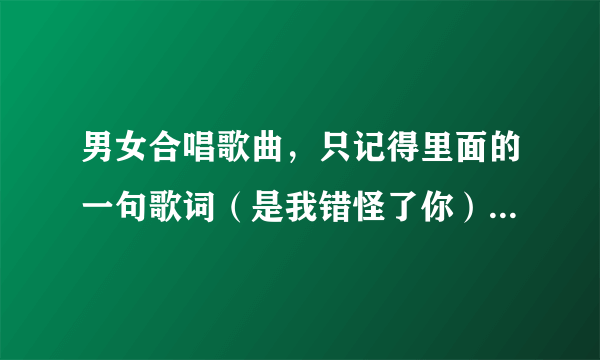 男女合唱歌曲，只记得里面的一句歌词（是我错怪了你），求大侠答案，谢谢