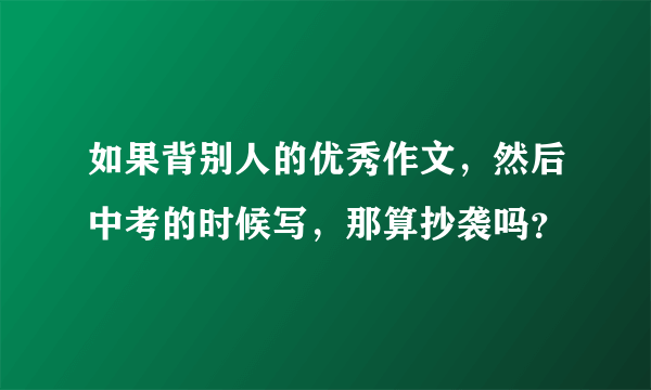 如果背别人的优秀作文，然后中考的时候写，那算抄袭吗？