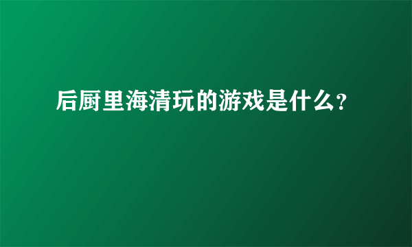 后厨里海清玩的游戏是什么？