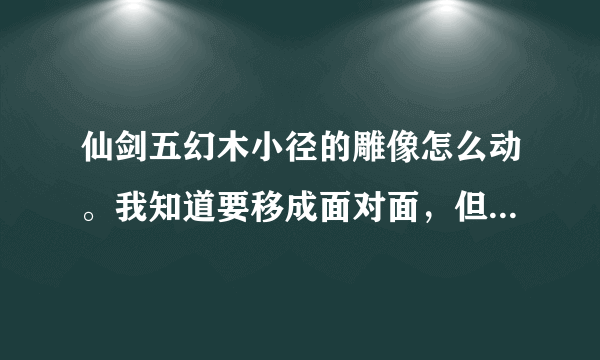 仙剑五幻木小径的雕像怎么动。我知道要移成面对面，但是我鼠标点上去。只是提示字，雕像没反应