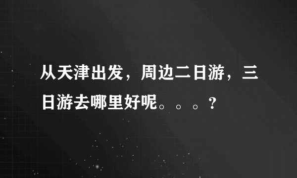 从天津出发，周边二日游，三日游去哪里好呢。。。？