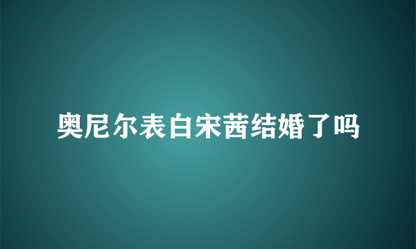 奥尼尔表白宋茜结婚了吗