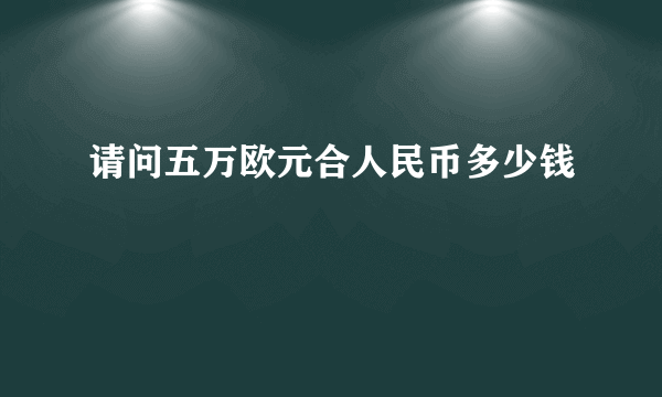 请问五万欧元合人民币多少钱