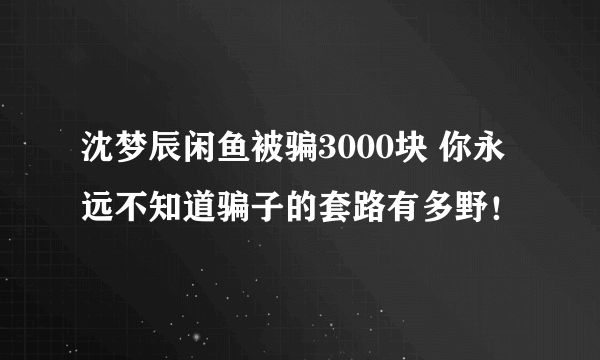 沈梦辰闲鱼被骗3000块 你永远不知道骗子的套路有多野！