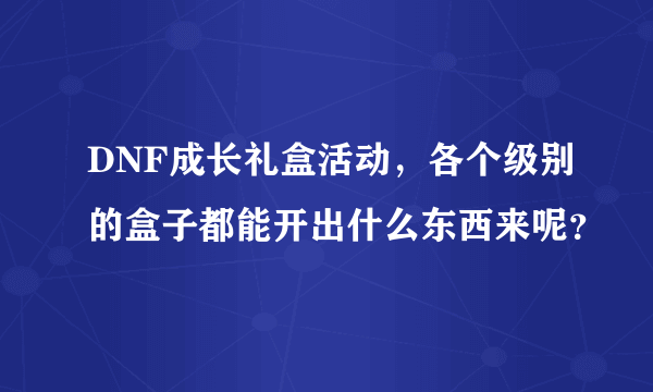 DNF成长礼盒活动，各个级别的盒子都能开出什么东西来呢？