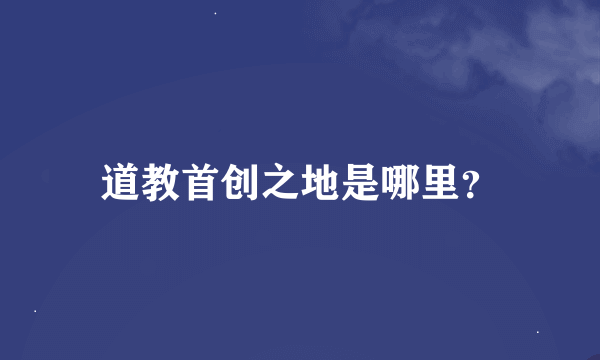 道教首创之地是哪里？