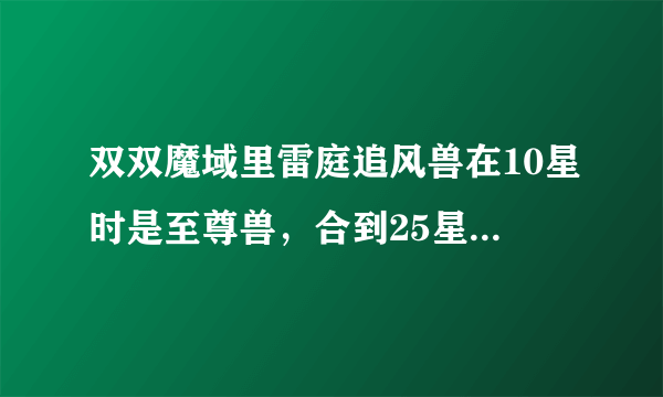 双双魔域里雷庭追风兽在10星时是至尊兽，合到25星为什么成了傲日兽了啊？大神们帮帮忙