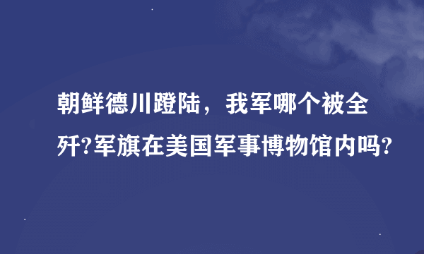 朝鲜德川蹬陆，我军哪个被全歼?军旗在美国军事博物馆内吗?