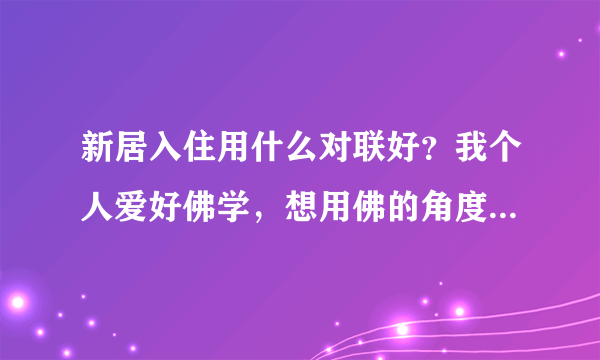 新居入住用什么对联好？我个人爱好佛学，想用佛的角度去整副对联，大家帮忙推荐下想想怎么写好？