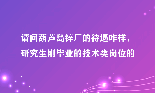 请问葫芦岛锌厂的待遇咋样，研究生刚毕业的技术类岗位的