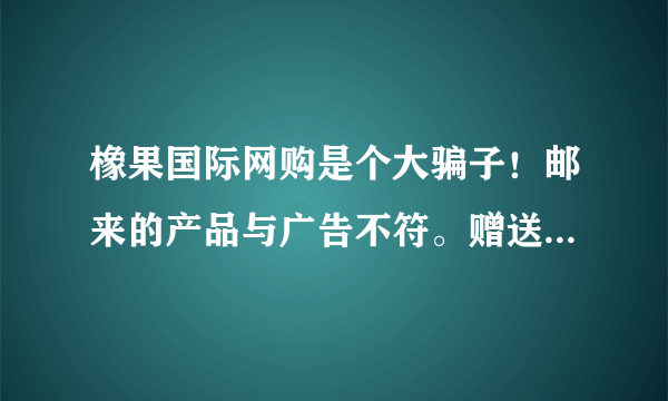 橡果国际网购是个大骗子！邮来的产品与广告不符。赠送的产品是假的。打电话找他们他们就告所一些不相关电