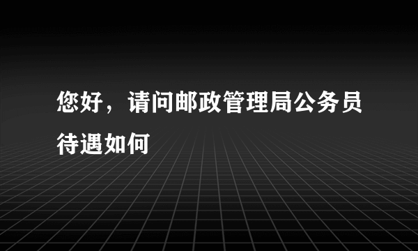 您好，请问邮政管理局公务员待遇如何