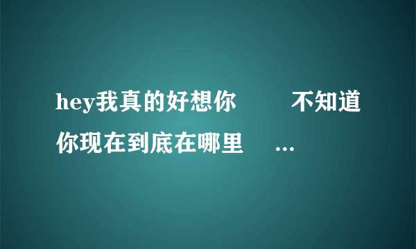 hey我真的好想你 　　不知道你现在到底在哪里 　　你是否也像我一样在想你